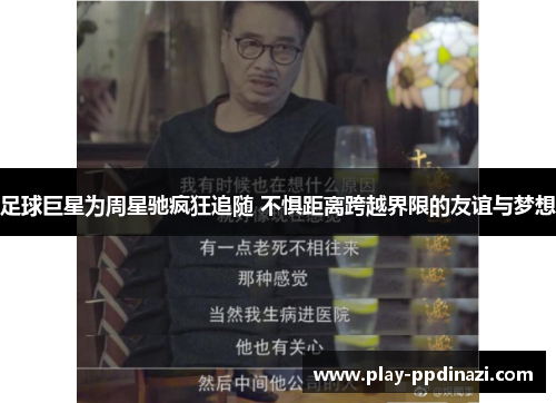 足球巨星为周星驰疯狂追随 不惧距离跨越界限的友谊与梦想