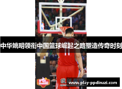 中华姚明领衔中国篮球崛起之路塑造传奇时刻