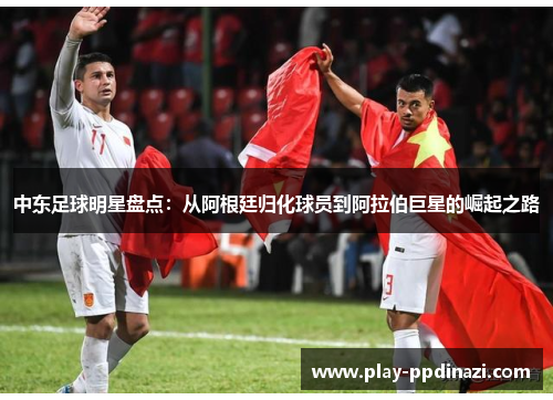 中东足球明星盘点：从阿根廷归化球员到阿拉伯巨星的崛起之路