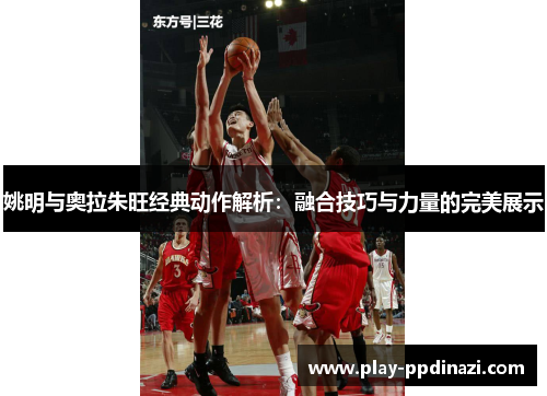 姚明与奥拉朱旺经典动作解析：融合技巧与力量的完美展示