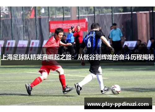 上海足球队精英赛崛起之路：从低谷到辉煌的奋斗历程揭秘