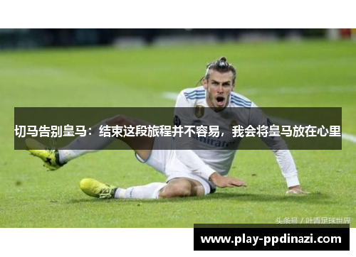 切马告别皇马：结束这段旅程并不容易，我会将皇马放在心里