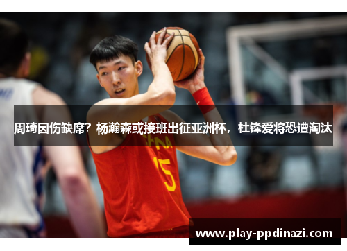 周琦因伤缺席？杨瀚森或接班出征亚洲杯，杜锋爱将恐遭淘汰