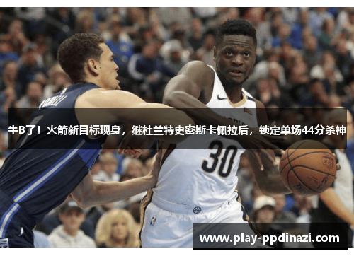 牛B了！火箭新目标现身，继杜兰特史密斯卡佩拉后，锁定单场44分杀神