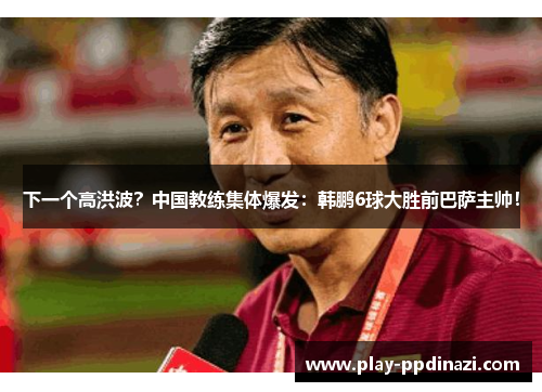下一个高洪波？中国教练集体爆发：韩鹏6球大胜前巴萨主帅！